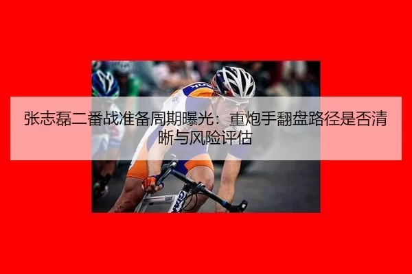 张志磊二番战准备周期曝光：重炮手翻盘路径是否清晰与风险评估