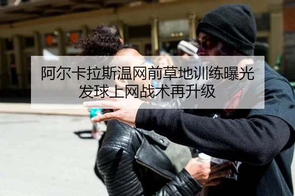阿尔卡拉斯温网前草地训练曝光 发球上网战术再升级
